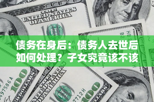 北京债务在身后：债务人去世后如何处理？子女究竟该不该还钱？