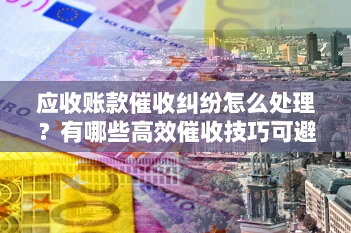 北京应收账款催收纠纷怎么处理？有哪些高效催收技巧可避免坏账？